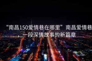 “南昌150愛情巷在哪里”南昌愛情巷，一段深情故事的新篇章