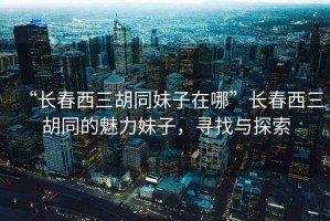 “長春西三胡同妹子在哪”長春西三胡同的魅力妹子，尋找與探索