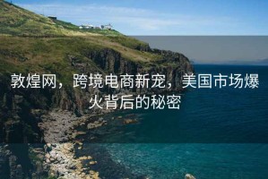 敦煌網，跨境電商新寵，美國市場爆火背后的秘密