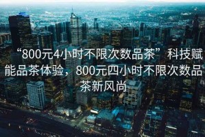 “800元4小時(shí)不限次數(shù)品茶”科技賦能品茶體驗(yàn)，800元四小時(shí)不限次數(shù)品茶新風(fēng)尚