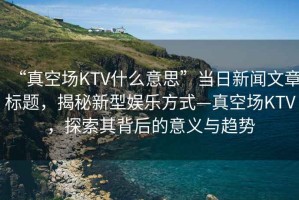 “真空場KTV什么意思”當日新聞文章標題，揭秘新型娛樂方式—真空場KTV，探索其背后的意義與趨勢