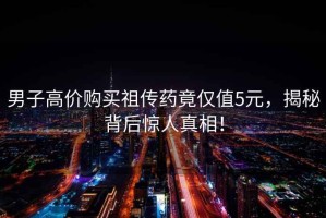 男子高價購買祖傳藥竟僅值5元，揭秘背后驚人真相！