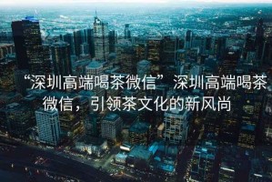 “深圳高端喝茶微信”深圳高端喝茶微信，引領茶文化的新風尚