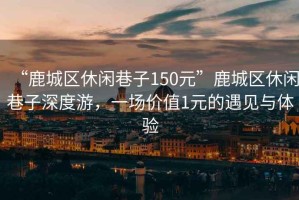 “鹿城區(qū)休閑巷子150元”鹿城區(qū)休閑巷子深度游，一場(chǎng)價(jià)值1元的遇見與體驗(yàn)