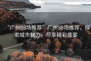 “廣州98場推薦”廣州98場推薦，探索城市魅力，盡享精彩盛宴