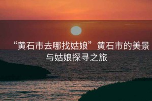 “黃石市去哪找姑娘”黃石市的美景與姑娘探尋之旅