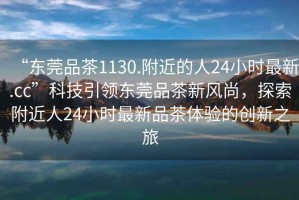 “東莞品茶1130.附近的人24小時(shí)最新.cc”科技引領(lǐng)東莞品茶新風(fēng)尚，探索附近人24小時(shí)最新品茶體驗(yàn)的創(chuàng)新之旅
