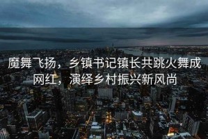 魔舞飛揚，鄉鎮書記鎮長共跳火舞成網紅，演繹鄉村振興新風尚
