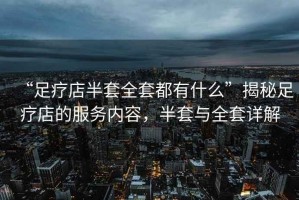 “足療店半套全套都有什么”揭秘足療店的服務內容，半套與全套詳解