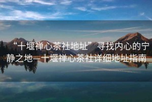 “十堰禪心茶社地址”尋找內心的寧靜之地—十堰禪心茶社詳細地址指南