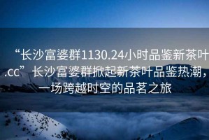 “長沙富婆群1130.24小時品鑒新茶葉.cc”長沙富婆群掀起新茶葉品鑒熱潮，一場跨越時空的品茗之旅