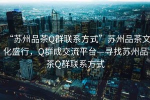 “蘇州品茶Q群聯系方式”蘇州品茶文化盛行，Q群成交流平臺—尋找蘇州品茶Q群聯系方式
