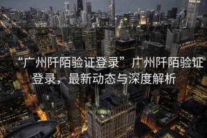 “廣州阡陌驗證登錄”廣州阡陌驗證登錄，最新動態(tài)與深度解析