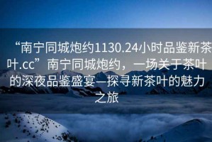 “南寧同城炮約1130.24小時品鑒新茶葉.cc”南寧同城炮約，一場關于茶葉的深夜品鑒盛宴—探尋新茶葉的魅力之旅