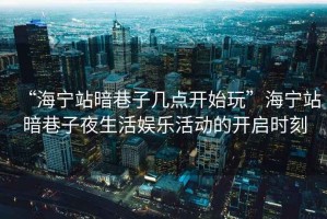 “海寧站暗巷子幾點開始玩”海寧站暗巷子夜生活娛樂活動的開啟時刻