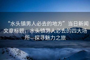 “水頭鎮(zhèn)男人必去的地方”當日新聞文章標題，水頭鎮(zhèn)男人必去的四大場所—探尋魅力之旅