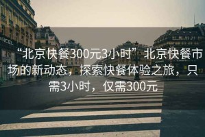 “北京快餐300元3小時”北京快餐市場的新動態，探索快餐體驗之旅，只需3小時，僅需300元