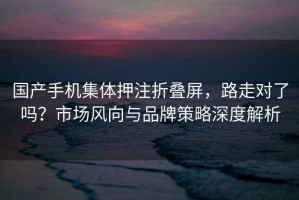 國產(chǎn)手機集體押注折疊屏，路走對了嗎？市場風向與品牌策略深度解析