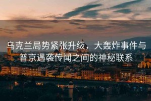 烏克蘭局勢(shì)緊張升級(jí)，大轟炸事件與普京遇襲傳聞之間的神秘聯(lián)系