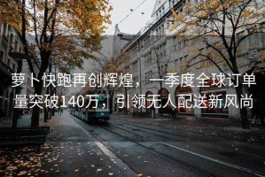 蘿卜快跑再創輝煌，一季度全球訂單量突破140萬，引領無人配送新風尚