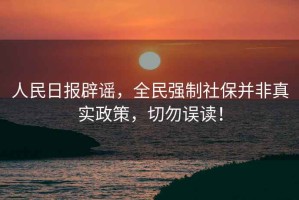 人民日報辟謠，全民強制社保并非真實政策，切勿誤讀！