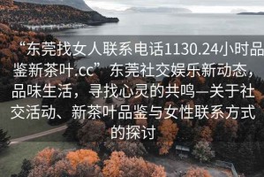 “東莞找女人聯系電話1130.24小時品鑒新茶葉.cc”東莞社交娛樂新動態，品味生活，尋找心靈的共鳴—關于社交活動、新茶葉品鑒與女性聯系方式的探討