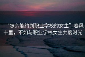 “怎么能約到職業學校的女生”春風十里，不如與職業學校女生共度時光