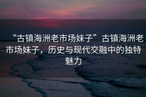 “古鎮海洲老市場妹子”古鎮海洲老市場妹子，歷史與現代交融中的獨特魅力