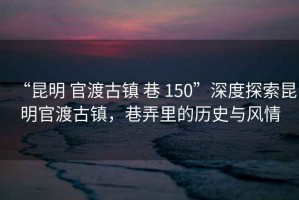 “昆明 官渡古鎮 巷 150”深度探索昆明官渡古鎮，巷弄里的歷史與風情