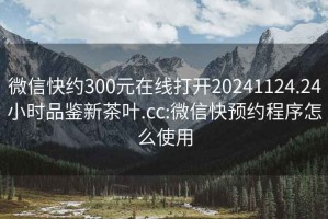 微信快約300元在線打開20241124.24小時品鑒新茶葉.cc:微信快預約程序怎么使用