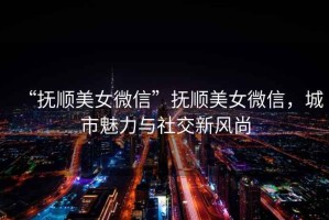 “撫順美女微信”撫順美女微信，城市魅力與社交新風尚