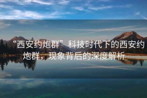 “西安約炮群”科技時(shí)代下的西安約炮群，現(xiàn)象背后的深度解析