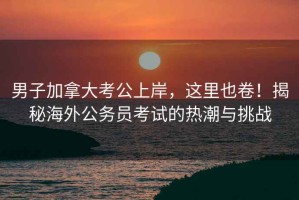 男子加拿大考公上岸，這里也卷！揭秘海外公務員考試的熱潮與挑戰
