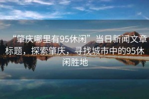 “肇慶哪里有95休閑”當日新聞文章標題，探索肇慶，尋找城市中的95休閑勝地