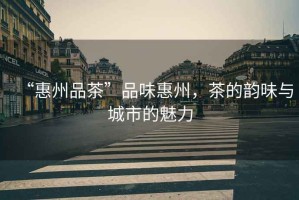 “惠州品茶”品味惠州，茶的韻味與城市的魅力