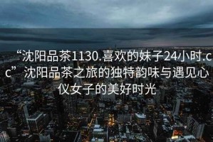 “沈陽品茶1130.喜歡的妹子24小時(shí).cc”沈陽品茶之旅的獨(dú)特韻味與遇見心儀女子的美好時(shí)光