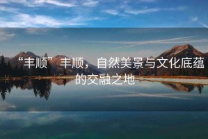 “豐順”豐順，自然美景與文化底蘊的交融之地