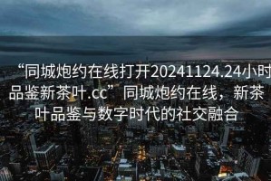 “同城炮約在線打開20241124.24小時品鑒新茶葉.cc”同城炮約在線，新茶葉品鑒與數字時代的社交融合