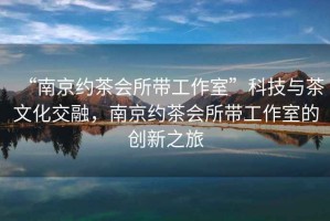 “南京約茶會所帶工作室”科技與茶文化交融，南京約茶會所帶工作室的創新之旅