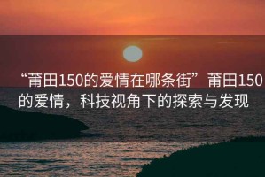 “莆田150的愛情在哪條街”莆田150的愛情，科技視角下的探索與發(fā)現(xiàn)