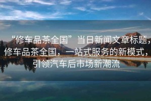 “修車品茶全國”當日新聞文章標題，修車品茶全國，一站式服務的新模式，引領汽車后市場新潮流