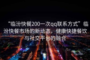 “臨汾快餐200一次qq聯(lián)系方式”臨汾快餐市場(chǎng)的新動(dòng)態(tài)，健康快捷餐飲與社交平臺(tái)的融合