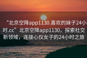 “北京空降app1130.喜歡的妹子24小時.cc”北京空降app1130，探索社交新領域，連接心儀女子的24小時之旅