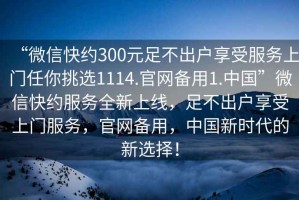 “微信快約300元足不出戶享受服務(wù)上門任你挑選1114.官網(wǎng)備用1.中國”微信快約服務(wù)全新上線，足不出戶享受上門服務(wù)，官網(wǎng)備用，中國新時代的新選擇！