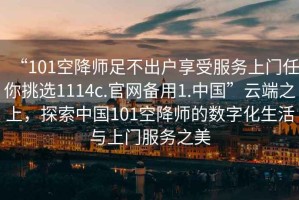 “101空降師足不出戶享受服務上門任你挑選1114c.官網備用1.中國”云端之上，探索中國101空降師的數字化生活與上門服務之美