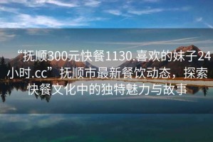 “撫順300元快餐1130.喜歡的妹子24小時.cc”撫順市最新餐飲動態，探索快餐文化中的獨特魅力與故事