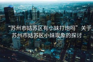 “蘇州市姑蘇區有小妹打炮嗎”關于蘇州市姑蘇區小妹現象的探討