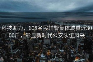科技助力，608名民輔警集體減重近3000斤，彰顯新時(shí)代公安隊(duì)伍風(fēng)采