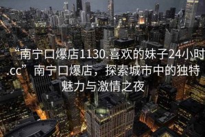 “南寧口爆店1130.喜歡的妹子24小時(shí).cc”南寧口爆店，探索城市中的獨(dú)特魅力與激情之夜