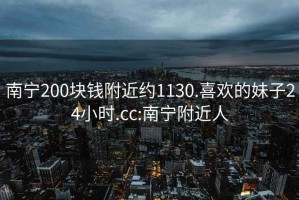 南寧200塊錢附近約1130.喜歡的妹子24小時.cc:南寧附近人